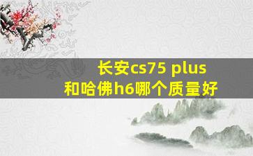 长安cs75 plus 和哈佛h6哪个质量好